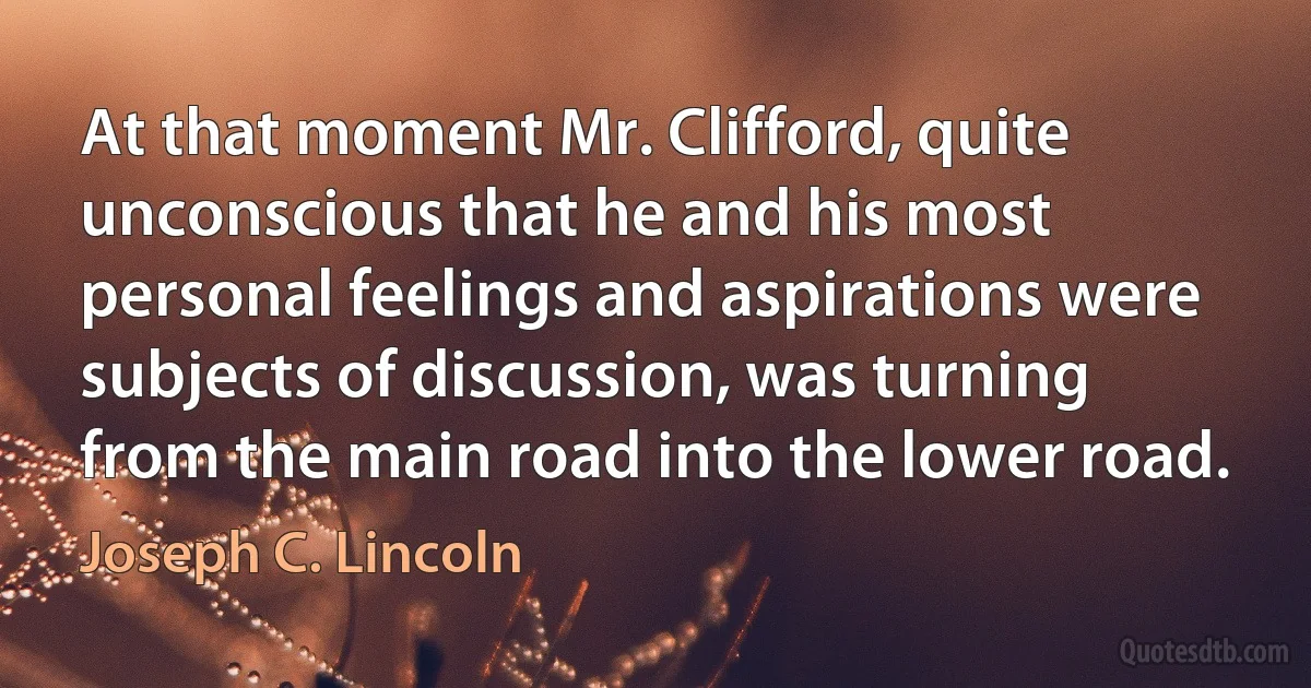 At that moment Mr. Clifford, quite unconscious that he and his most personal feelings and aspirations were subjects of discussion, was turning from the main road into the lower road. (Joseph C. Lincoln)