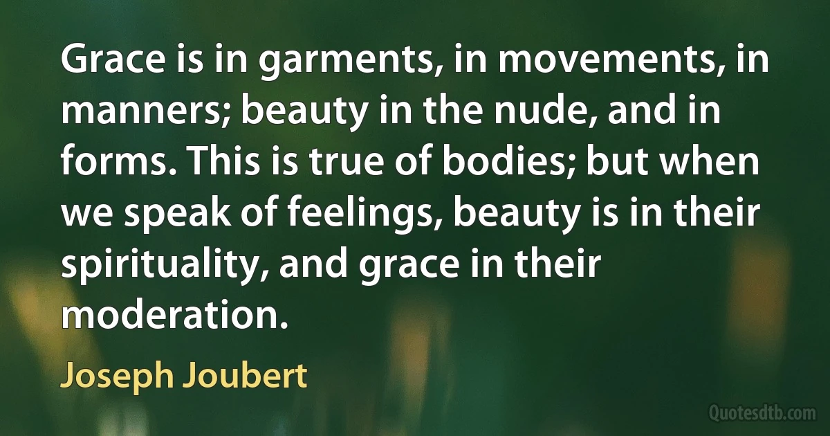 Grace is in garments, in movements, in manners; beauty in the nude, and in forms. This is true of bodies; but when we speak of feelings, beauty is in their spirituality, and grace in their moderation. (Joseph Joubert)