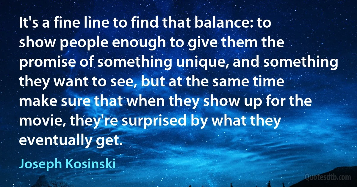 It's a fine line to find that balance: to show people enough to give them the promise of something unique, and something they want to see, but at the same time make sure that when they show up for the movie, they're surprised by what they eventually get. (Joseph Kosinski)