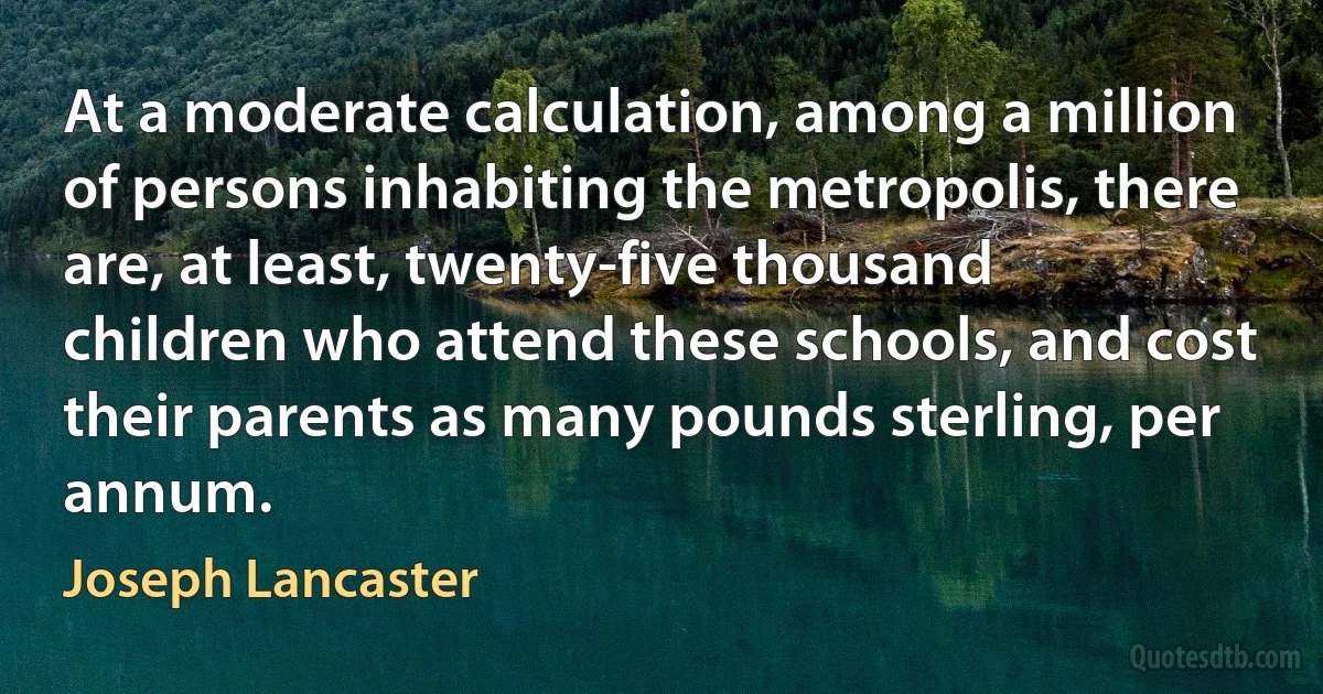 At a moderate calculation, among a million of persons inhabiting the metropolis, there are, at least, twenty-five thousand children who attend these schools, and cost their parents as many pounds sterling, per annum. (Joseph Lancaster)