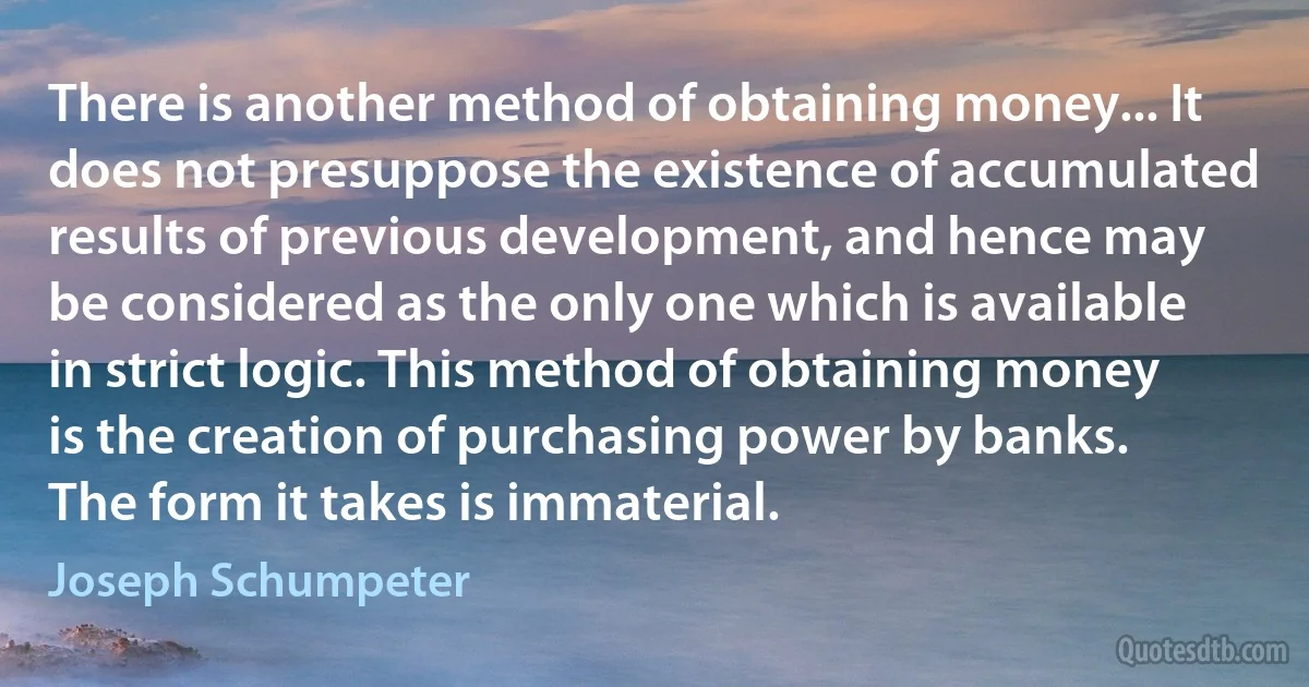 There is another method of obtaining money... It does not presuppose the existence of accumulated results of previous development, and hence may be considered as the only one which is available in strict logic. This method of obtaining money is the creation of purchasing power by banks. The form it takes is immaterial. (Joseph Schumpeter)