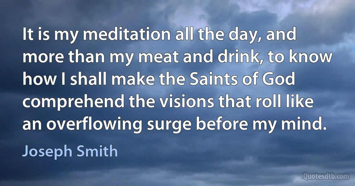 It is my meditation all the day, and more than my meat and drink, to know how I shall make the Saints of God comprehend the visions that roll like an overflowing surge before my mind. (Joseph Smith)