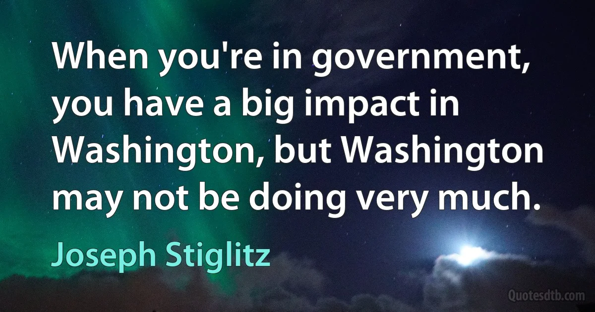 When you're in government, you have a big impact in Washington, but Washington may not be doing very much. (Joseph Stiglitz)