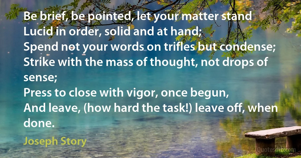 Be brief, be pointed, let your matter stand
Lucid in order, solid and at hand;
Spend not your words on trifles but condense;
Strike with the mass of thought, not drops of sense;
Press to close with vigor, once begun,
And leave, (how hard the task!) leave off, when done. (Joseph Story)