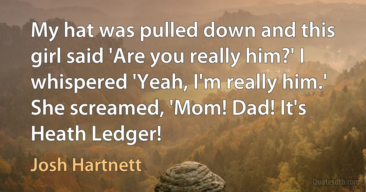 My hat was pulled down and this girl said 'Are you really him?' I whispered 'Yeah, I'm really him.' She screamed, 'Mom! Dad! It's Heath Ledger! (Josh Hartnett)