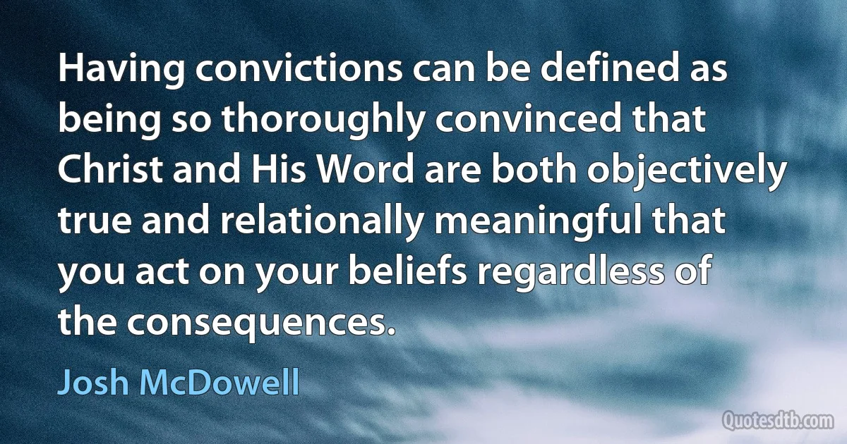 Having convictions can be defined as being so thoroughly convinced that Christ and His Word are both objectively true and relationally meaningful that you act on your beliefs regardless of the consequences. (Josh McDowell)