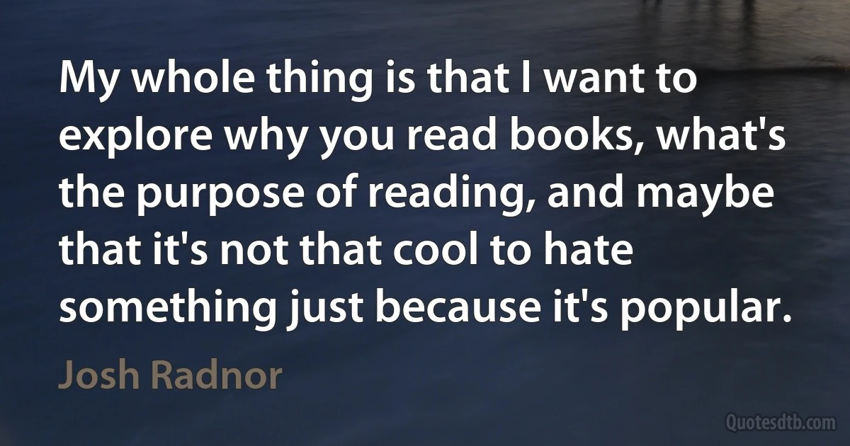 My whole thing is that I want to explore why you read books, what's the purpose of reading, and maybe that it's not that cool to hate something just because it's popular. (Josh Radnor)