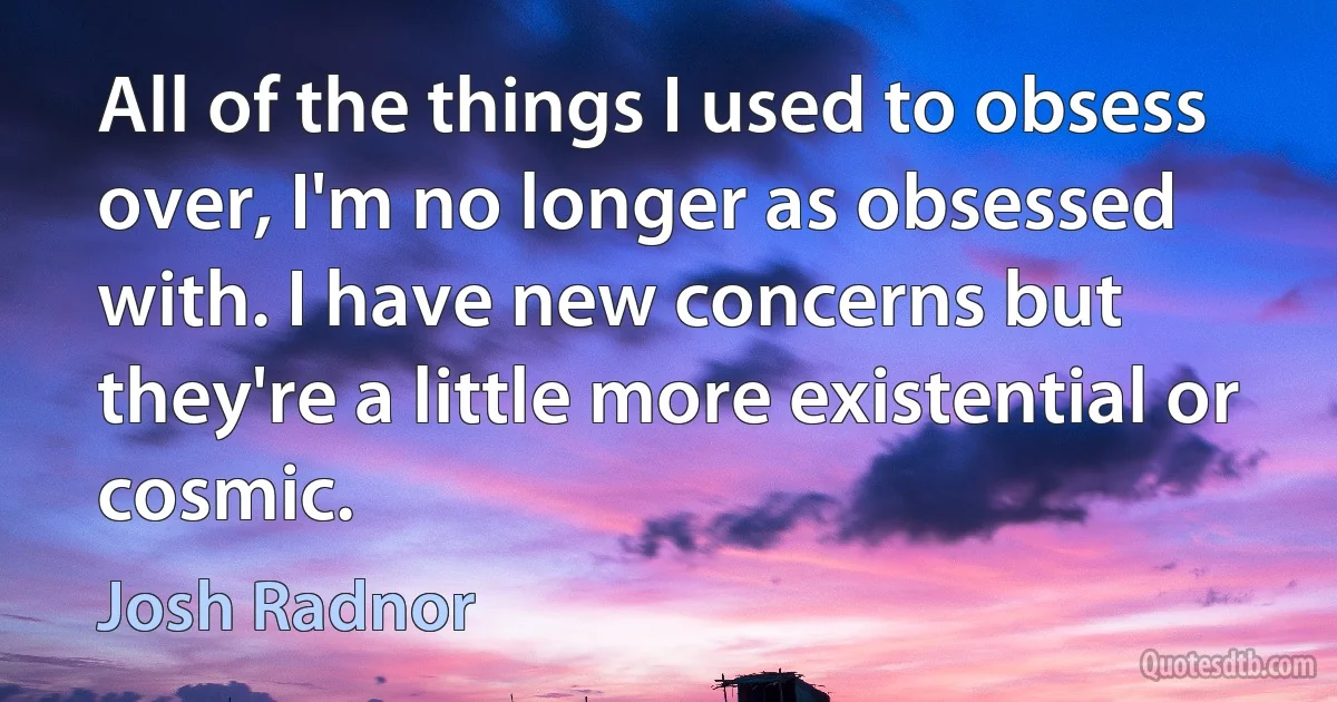 All of the things I used to obsess over, I'm no longer as obsessed with. I have new concerns but they're a little more existential or cosmic. (Josh Radnor)