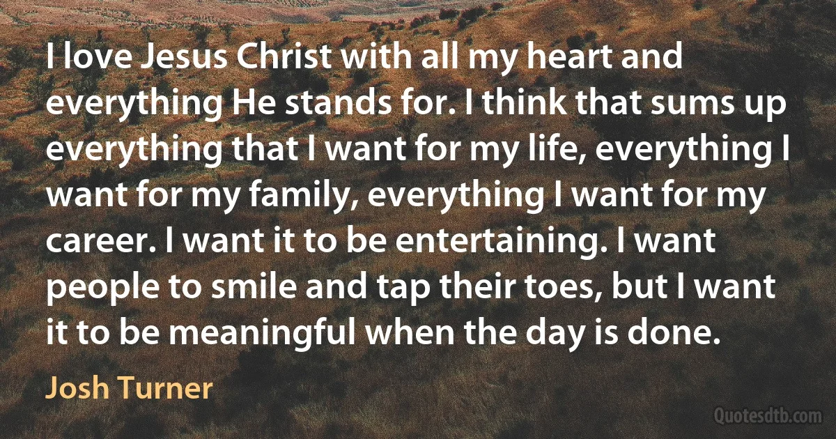 I love Jesus Christ with all my heart and everything He stands for. I think that sums up everything that I want for my life, everything I want for my family, everything I want for my career. I want it to be entertaining. I want people to smile and tap their toes, but I want it to be meaningful when the day is done. (Josh Turner)