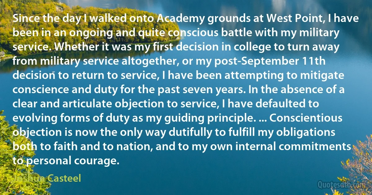 Since the day I walked onto Academy grounds at West Point, I have been in an ongoing and quite conscious battle with my military service. Whether it was my first decision in college to turn away from military service altogether, or my post-September 11th decision to return to service, I have been attempting to mitigate conscience and duty for the past seven years. In the absence of a clear and articulate objection to service, I have defaulted to evolving forms of duty as my guiding principle. ... Conscientious objection is now the only way dutifully to fulfill my obligations both to faith and to nation, and to my own internal commitments to personal courage. (Joshua Casteel)