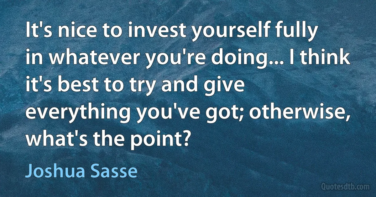 It's nice to invest yourself fully in whatever you're doing... I think it's best to try and give everything you've got; otherwise, what's the point? (Joshua Sasse)