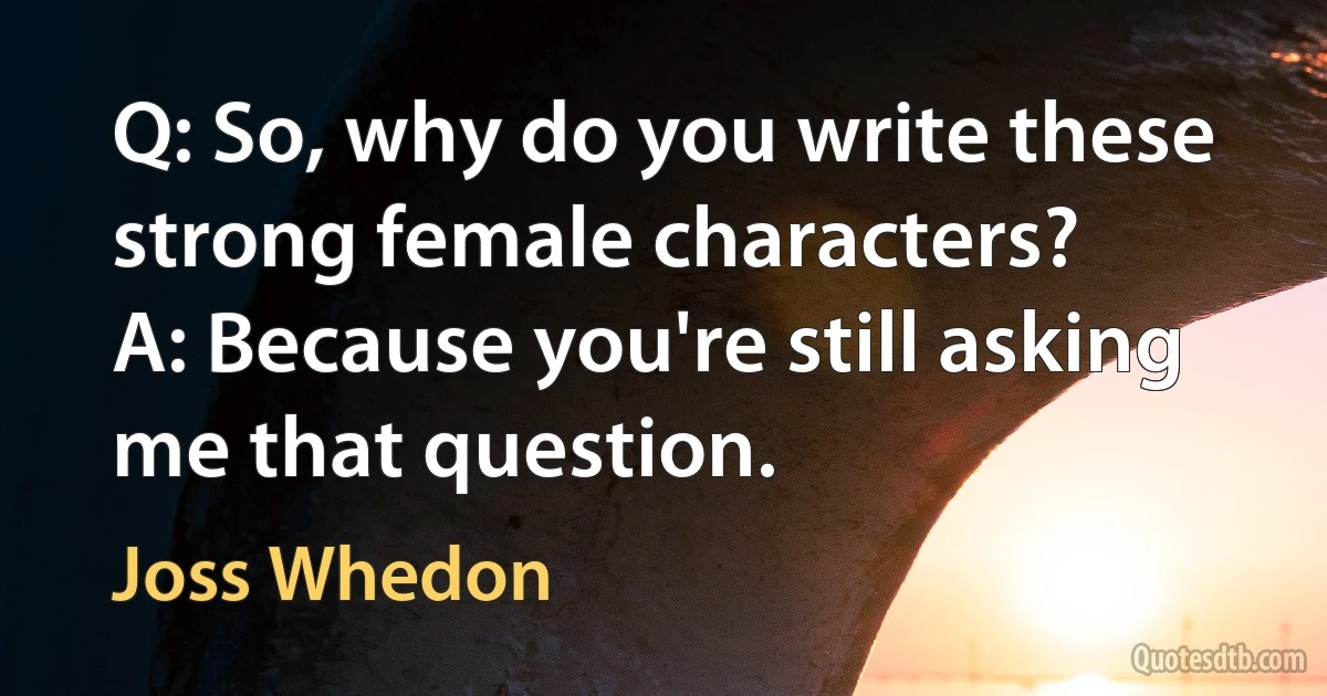 Q: So, why do you write these strong female characters?
A: Because you're still asking me that question. (Joss Whedon)