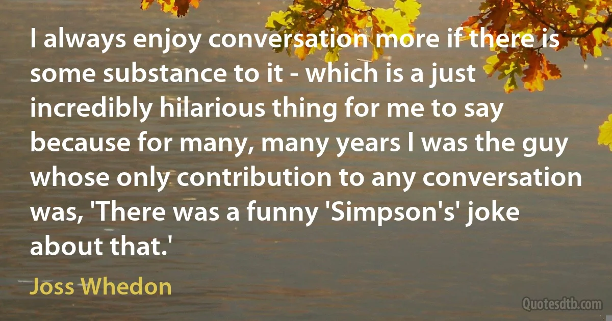 I always enjoy conversation more if there is some substance to it - which is a just incredibly hilarious thing for me to say because for many, many years I was the guy whose only contribution to any conversation was, 'There was a funny 'Simpson's' joke about that.' (Joss Whedon)