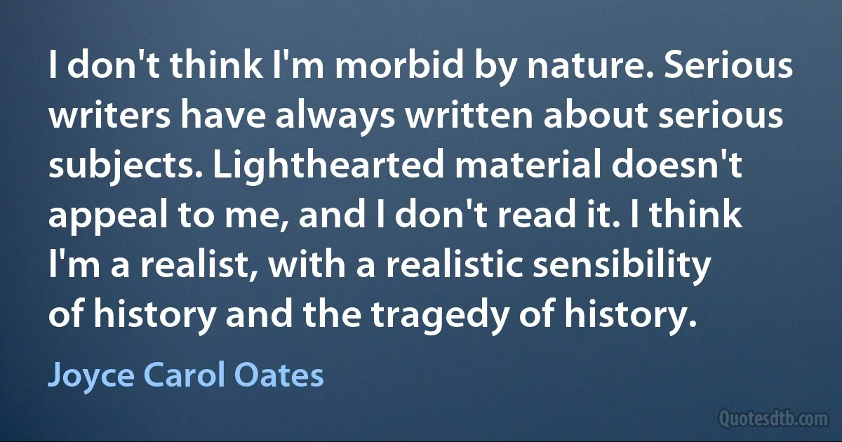 I don't think I'm morbid by nature. Serious writers have always written about serious subjects. Lighthearted material doesn't appeal to me, and I don't read it. I think I'm a realist, with a realistic sensibility of history and the tragedy of history. (Joyce Carol Oates)