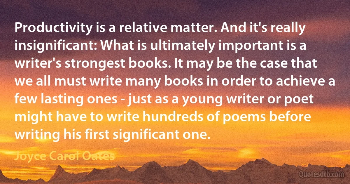 Productivity is a relative matter. And it's really insignificant: What is ultimately important is a writer's strongest books. It may be the case that we all must write many books in order to achieve a few lasting ones - just as a young writer or poet might have to write hundreds of poems before writing his first significant one. (Joyce Carol Oates)