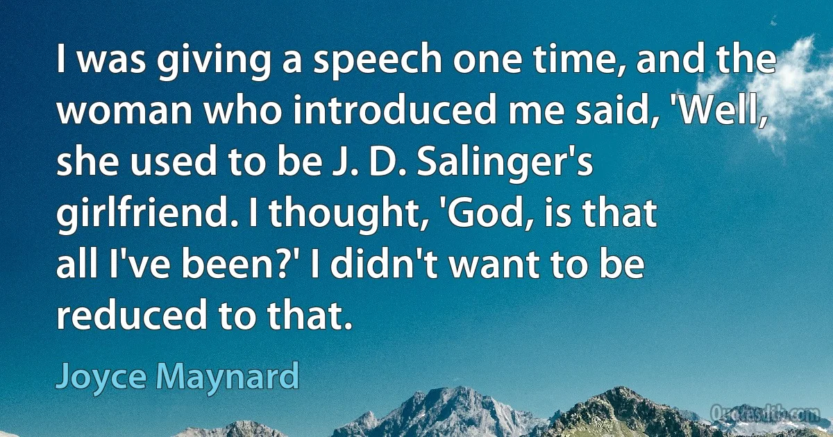 I was giving a speech one time, and the woman who introduced me said, 'Well, she used to be J. D. Salinger's girlfriend. I thought, 'God, is that all I've been?' I didn't want to be reduced to that. (Joyce Maynard)