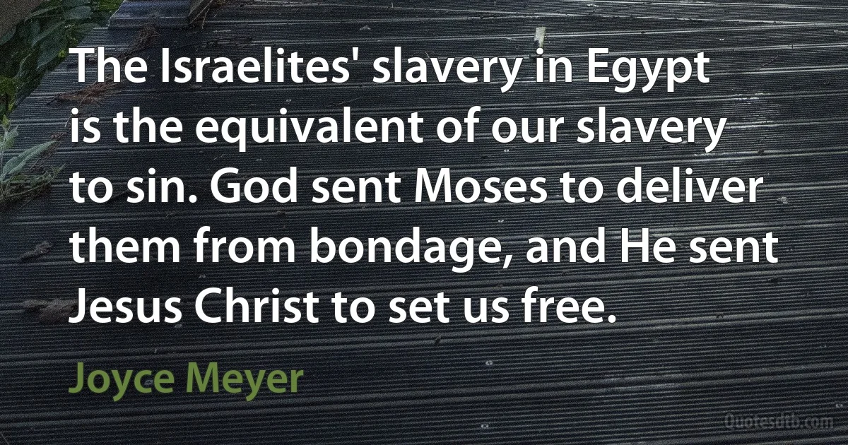 The Israelites' slavery in Egypt is the equivalent of our slavery to sin. God sent Moses to deliver them from bondage, and He sent Jesus Christ to set us free. (Joyce Meyer)