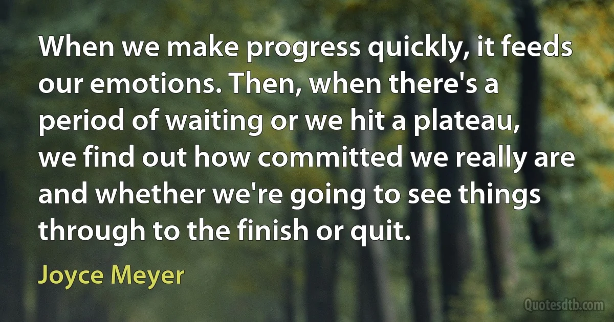 When we make progress quickly, it feeds our emotions. Then, when there's a period of waiting or we hit a plateau, we find out how committed we really are and whether we're going to see things through to the finish or quit. (Joyce Meyer)