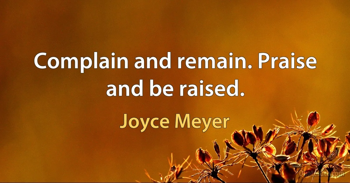 Complain and remain. Praise and be raised. (Joyce Meyer)