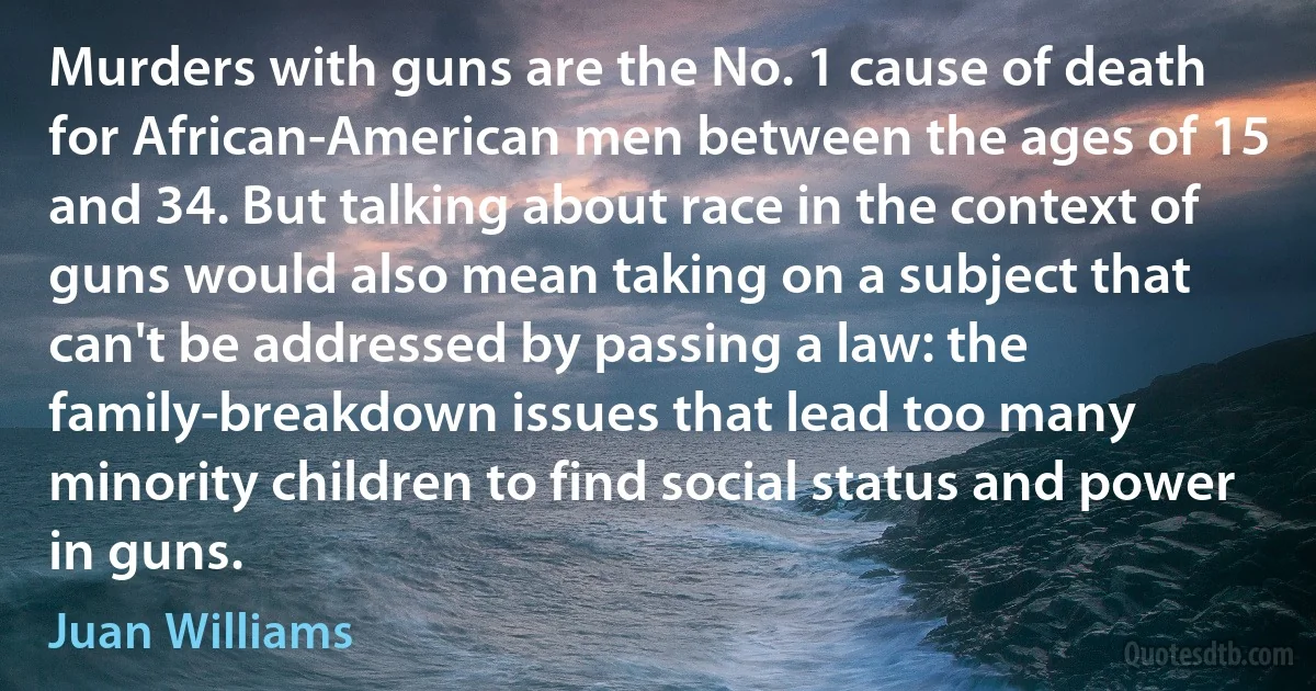 Murders with guns are the No. 1 cause of death for African-American men between the ages of 15 and 34. But talking about race in the context of guns would also mean taking on a subject that can't be addressed by passing a law: the family-breakdown issues that lead too many minority children to find social status and power in guns. (Juan Williams)