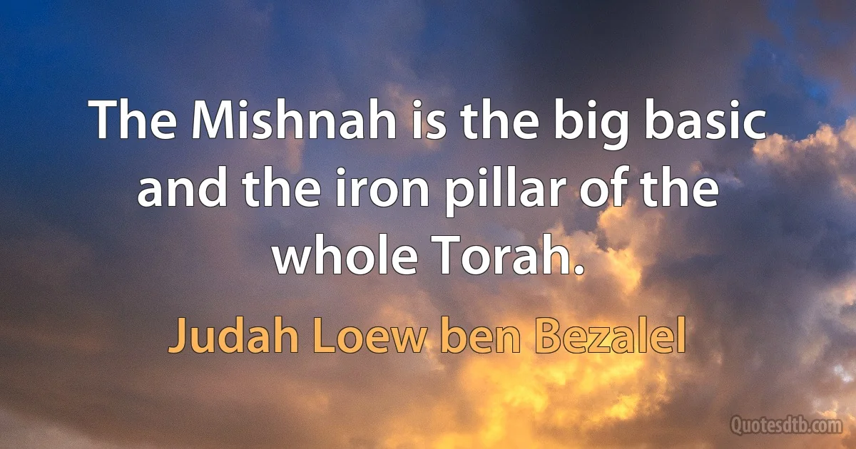 The Mishnah is the big basic and the iron pillar of the whole Torah. (Judah Loew ben Bezalel)