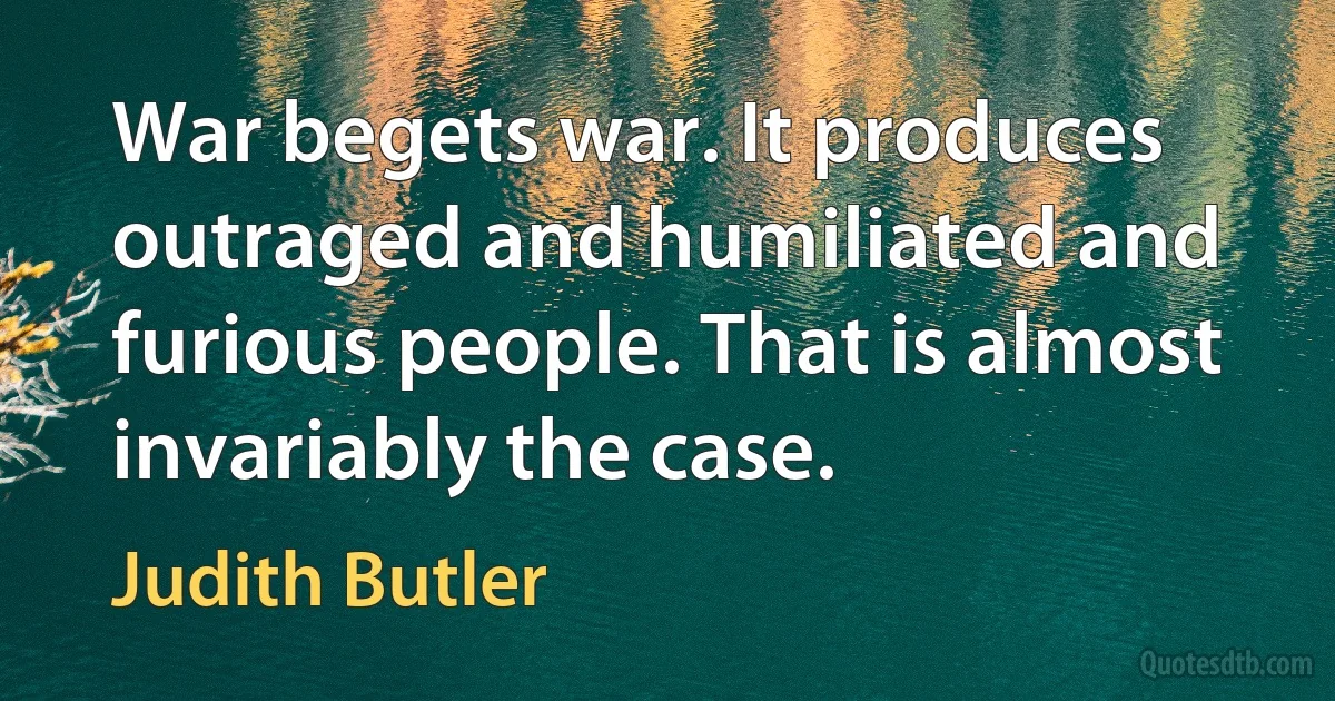 War begets war. It produces outraged and humiliated and furious people. That is almost invariably the case. (Judith Butler)