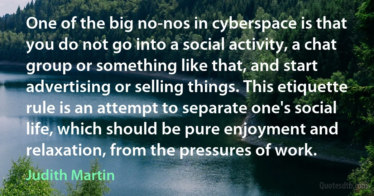 One of the big no-nos in cyberspace is that you do not go into a social activity, a chat group or something like that, and start advertising or selling things. This etiquette rule is an attempt to separate one's social life, which should be pure enjoyment and relaxation, from the pressures of work. (Judith Martin)