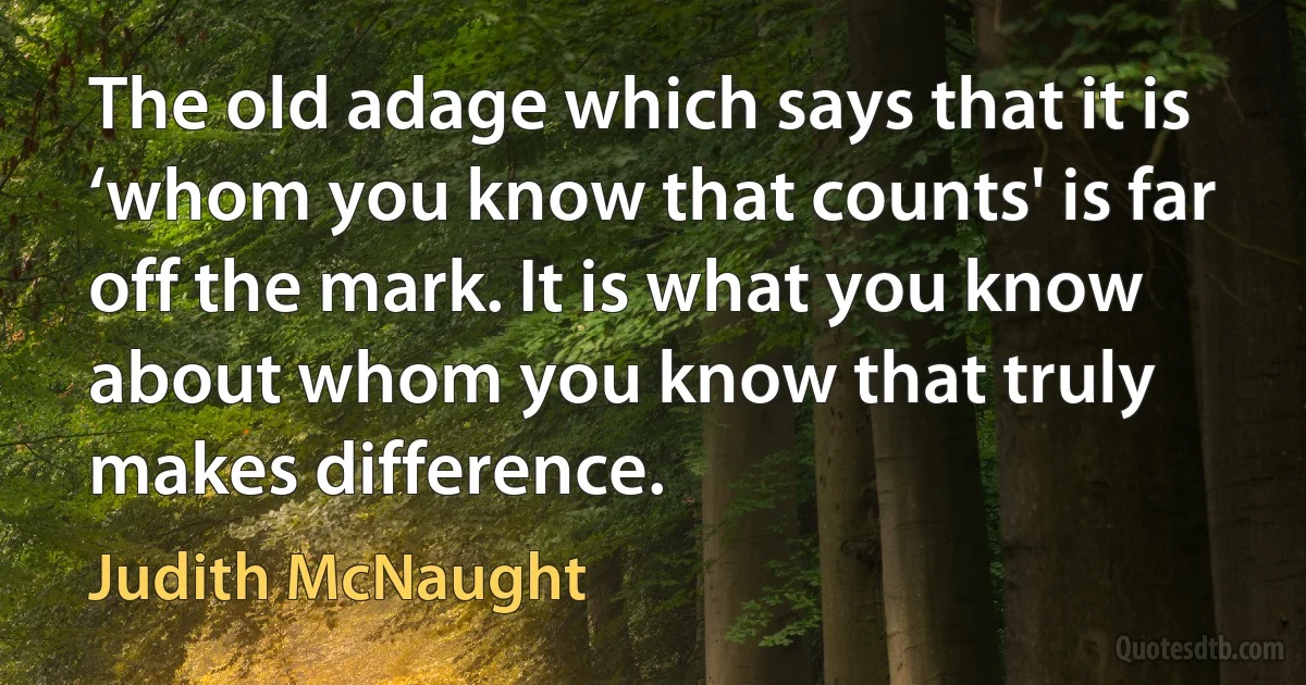 The old adage which says that it is ‘whom you know that counts' is far off the mark. It is what you know about whom you know that truly makes difference. (Judith McNaught)