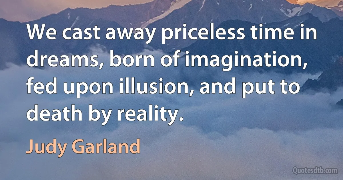 We cast away priceless time in dreams, born of imagination, fed upon illusion, and put to death by reality. (Judy Garland)