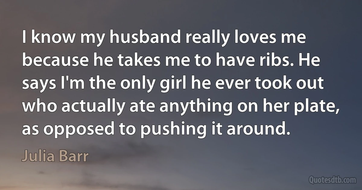 I know my husband really loves me because he takes me to have ribs. He says I'm the only girl he ever took out who actually ate anything on her plate, as opposed to pushing it around. (Julia Barr)