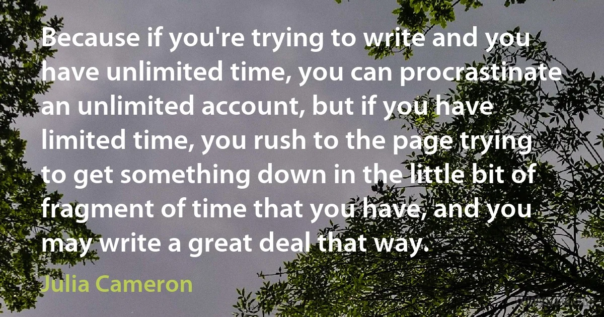 Because if you're trying to write and you have unlimited time, you can procrastinate an unlimited account, but if you have limited time, you rush to the page trying to get something down in the little bit of fragment of time that you have, and you may write a great deal that way. (Julia Cameron)