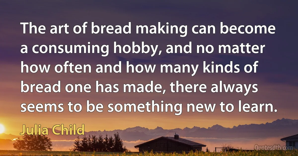 The art of bread making can become a consuming hobby, and no matter how often and how many kinds of bread one has made, there always seems to be something new to learn. (Julia Child)