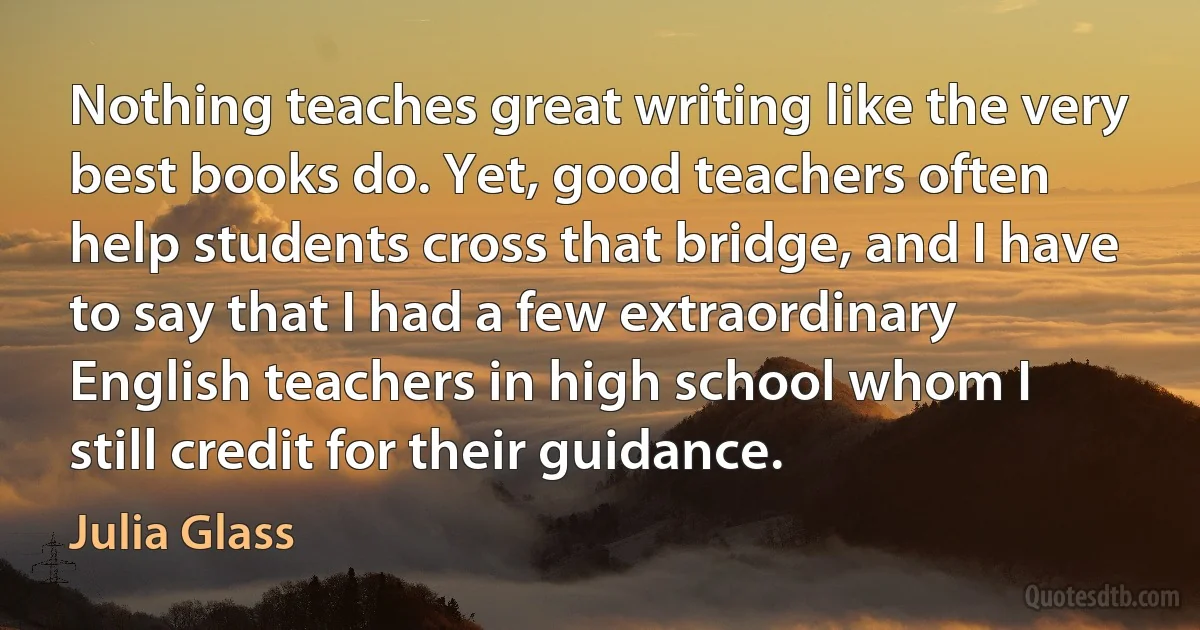 Nothing teaches great writing like the very best books do. Yet, good teachers often help students cross that bridge, and I have to say that I had a few extraordinary English teachers in high school whom I still credit for their guidance. (Julia Glass)