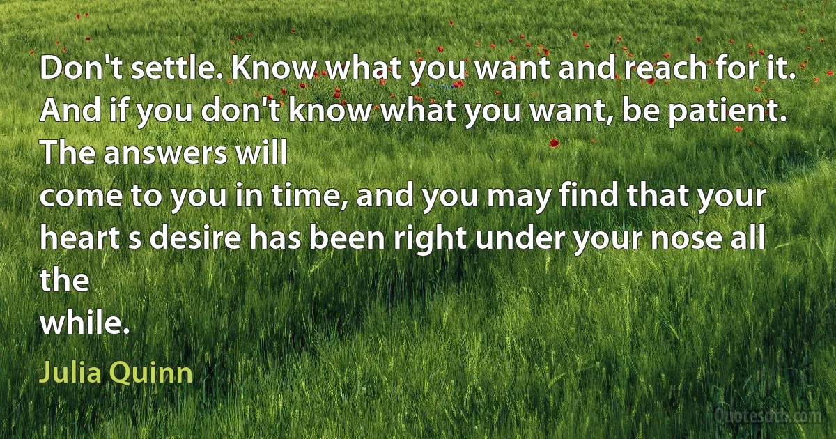 Don't settle. Know what you want and reach for it. And if you don't know what you want, be patient.
The answers will
come to you in time, and you may find that your heart s desire has been right under your nose all the
while. (Julia Quinn)