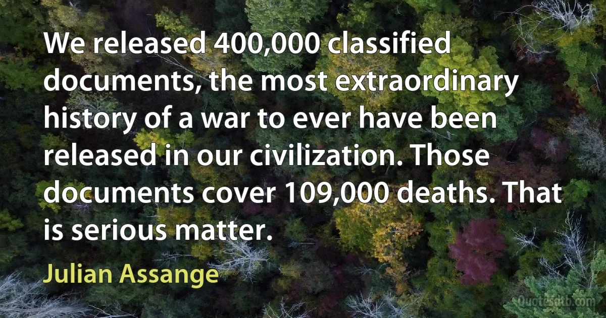 We released 400,000 classified documents, the most extraordinary history of a war to ever have been released in our civilization. Those documents cover 109,000 deaths. That is serious matter. (Julian Assange)