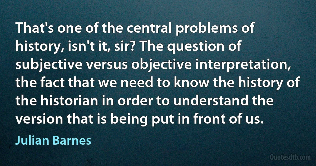 That's one of the central problems of history, isn't it, sir? The question of subjective versus objective interpretation, the fact that we need to know the history of the historian in order to understand the version that is being put in front of us. (Julian Barnes)