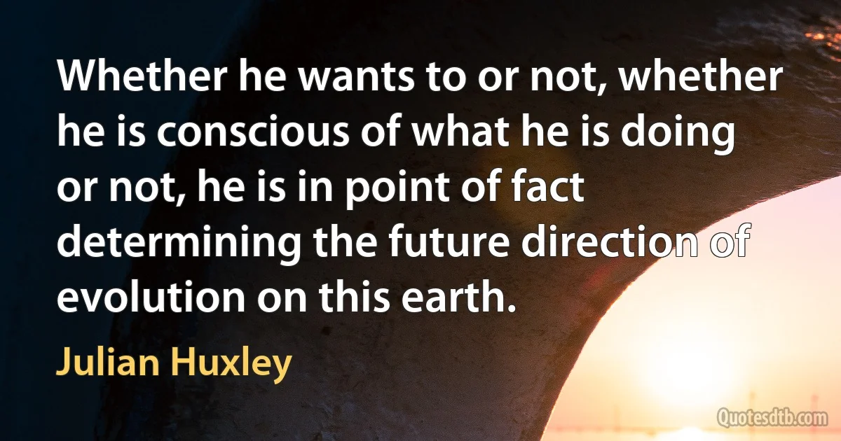 Whether he wants to or not, whether he is conscious of what he is doing or not, he is in point of fact determining the future direction of evolution on this earth. (Julian Huxley)