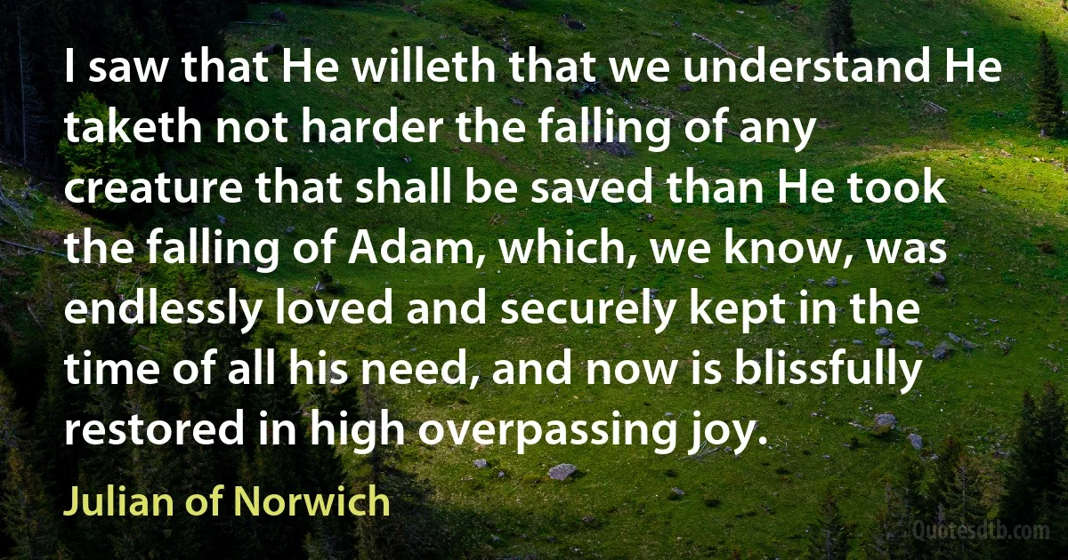 I saw that He willeth that we understand He taketh not harder the falling of any creature that shall be saved than He took the falling of Adam, which, we know, was endlessly loved and securely kept in the time of all his need, and now is blissfully restored in high overpassing joy. (Julian of Norwich)