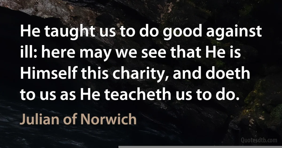 He taught us to do good against ill: here may we see that He is Himself this charity, and doeth to us as He teacheth us to do. (Julian of Norwich)