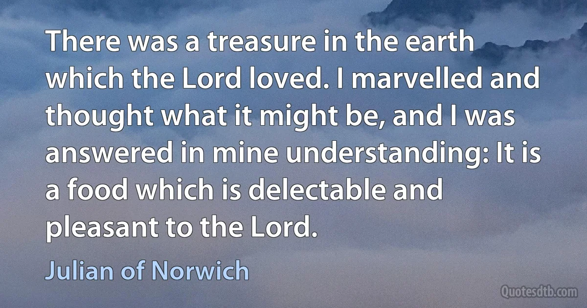 There was a treasure in the earth which the Lord loved. I marvelled and thought what it might be, and I was answered in mine understanding: It is a food which is delectable and pleasant to the Lord. (Julian of Norwich)