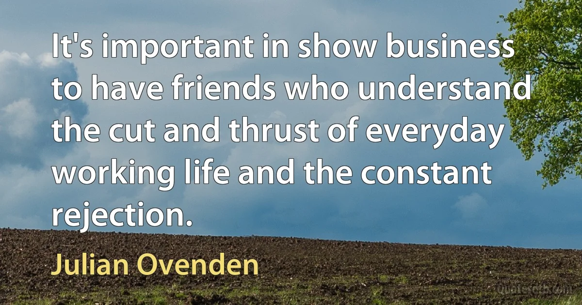 It's important in show business to have friends who understand the cut and thrust of everyday working life and the constant rejection. (Julian Ovenden)