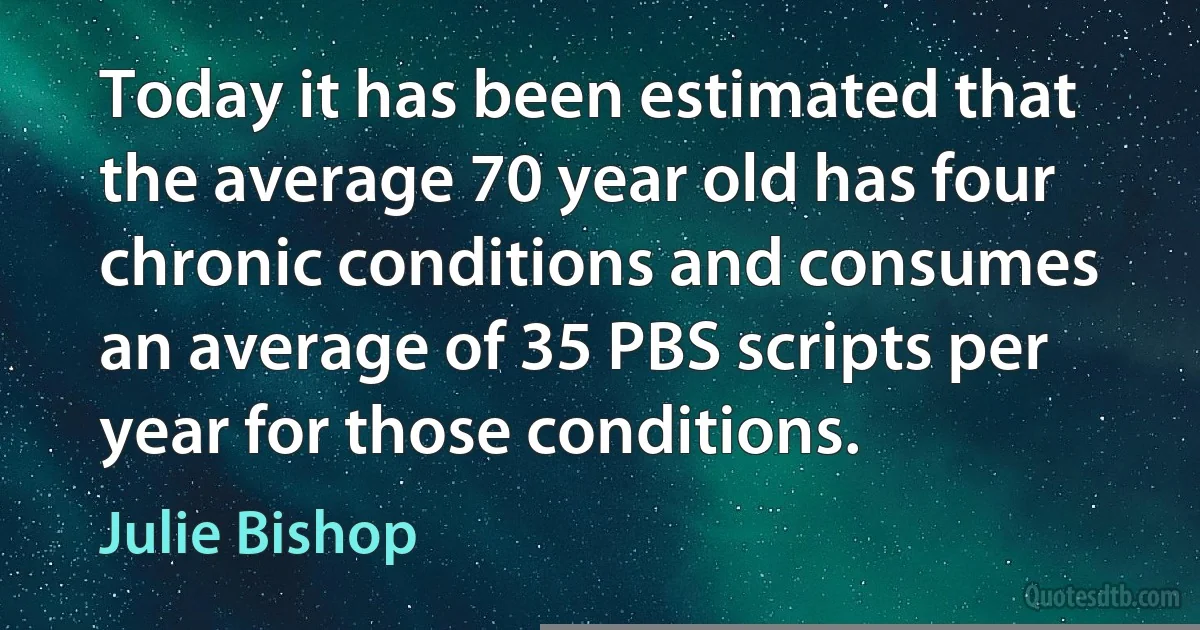 Today it has been estimated that the average 70 year old has four chronic conditions and consumes an average of 35 PBS scripts per year for those conditions. (Julie Bishop)