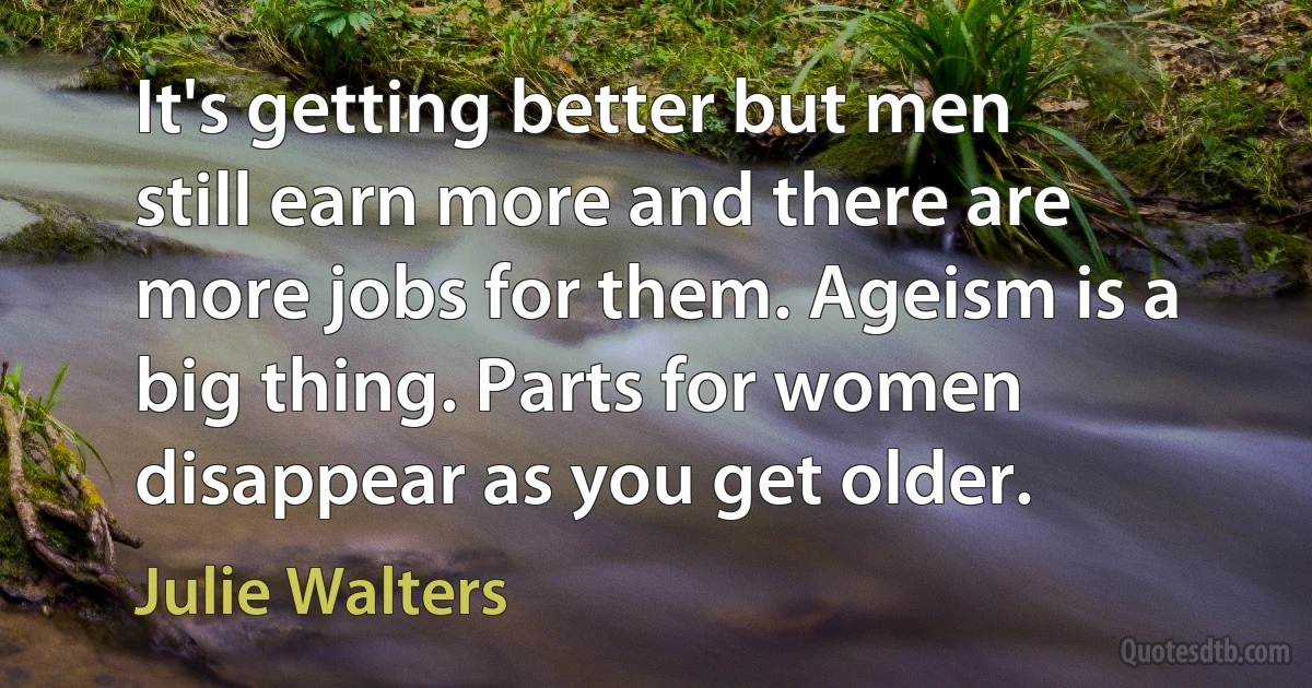 It's getting better but men still earn more and there are more jobs for them. Ageism is a big thing. Parts for women disappear as you get older. (Julie Walters)