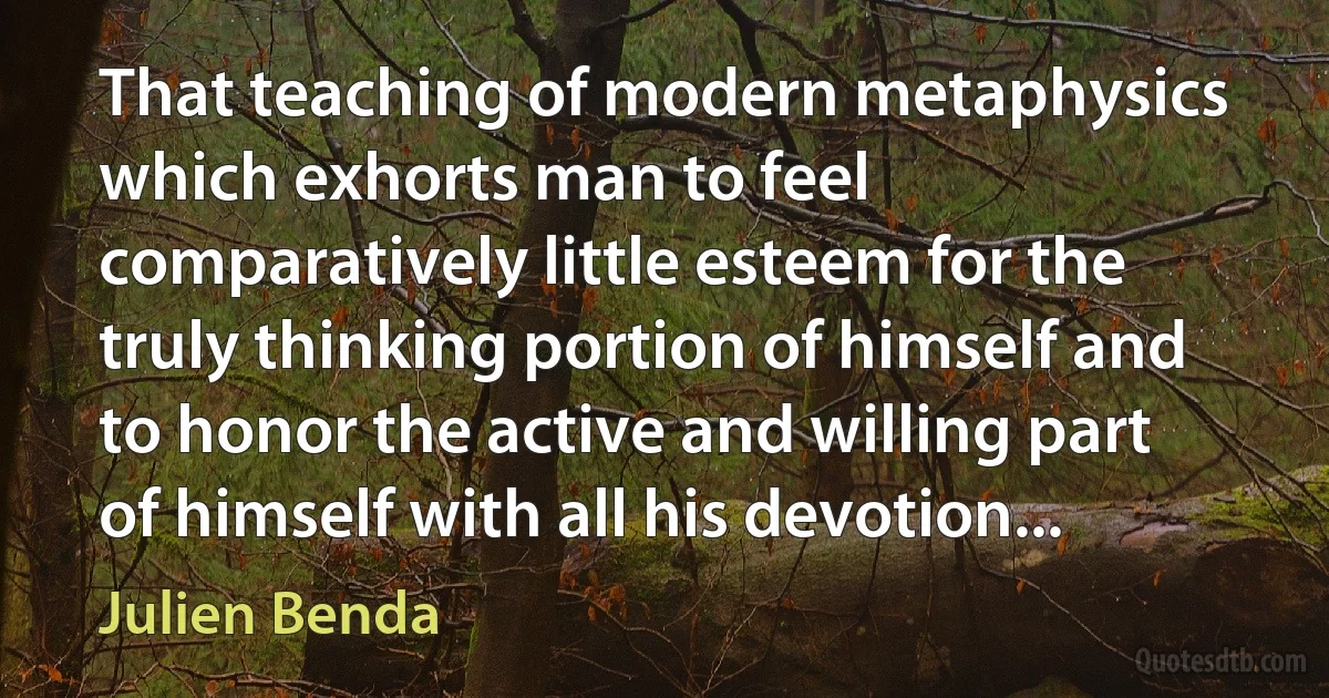 That teaching of modern metaphysics which exhorts man to feel comparatively little esteem for the truly thinking portion of himself and to honor the active and willing part of himself with all his devotion... (Julien Benda)