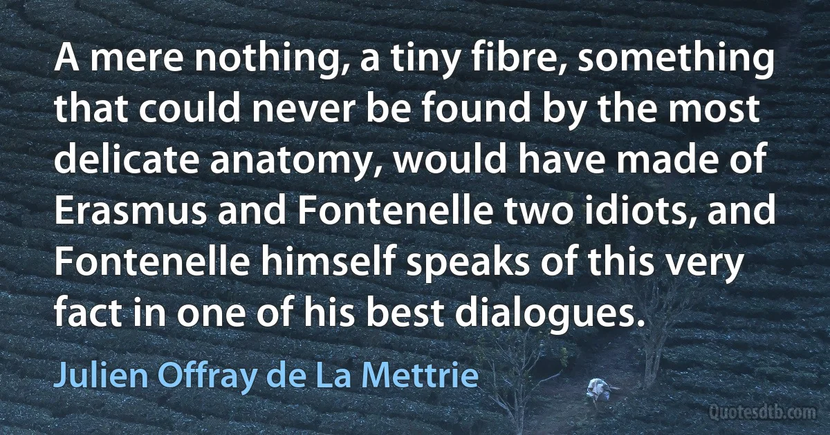 A mere nothing, a tiny fibre, something that could never be found by the most delicate anatomy, would have made of Erasmus and Fontenelle two idiots, and Fontenelle himself speaks of this very fact in one of his best dialogues. (Julien Offray de La Mettrie)