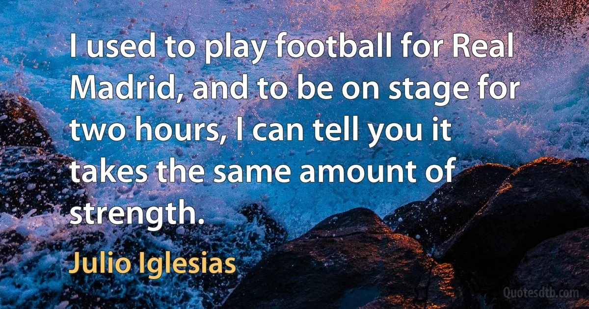 I used to play football for Real Madrid, and to be on stage for two hours, I can tell you it takes the same amount of strength. (Julio Iglesias)