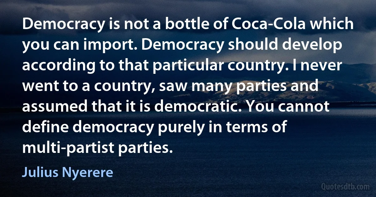 Democracy is not a bottle of Coca-Cola which you can import. Democracy should develop according to that particular country. I never went to a country, saw many parties and assumed that it is democratic. You cannot define democracy purely in terms of multi-partist parties. (Julius Nyerere)