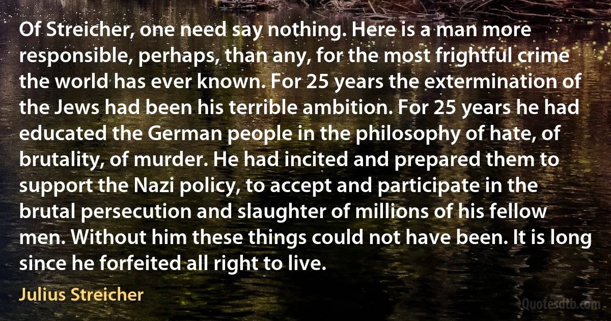 Of Streicher, one need say nothing. Here is a man more responsible, perhaps, than any, for the most frightful crime the world has ever known. For 25 years the extermination of the Jews had been his terrible ambition. For 25 years he had educated the German people in the philosophy of hate, of brutality, of murder. He had incited and prepared them to support the Nazi policy, to accept and participate in the brutal persecution and slaughter of millions of his fellow men. Without him these things could not have been. It is long since he forfeited all right to live. (Julius Streicher)