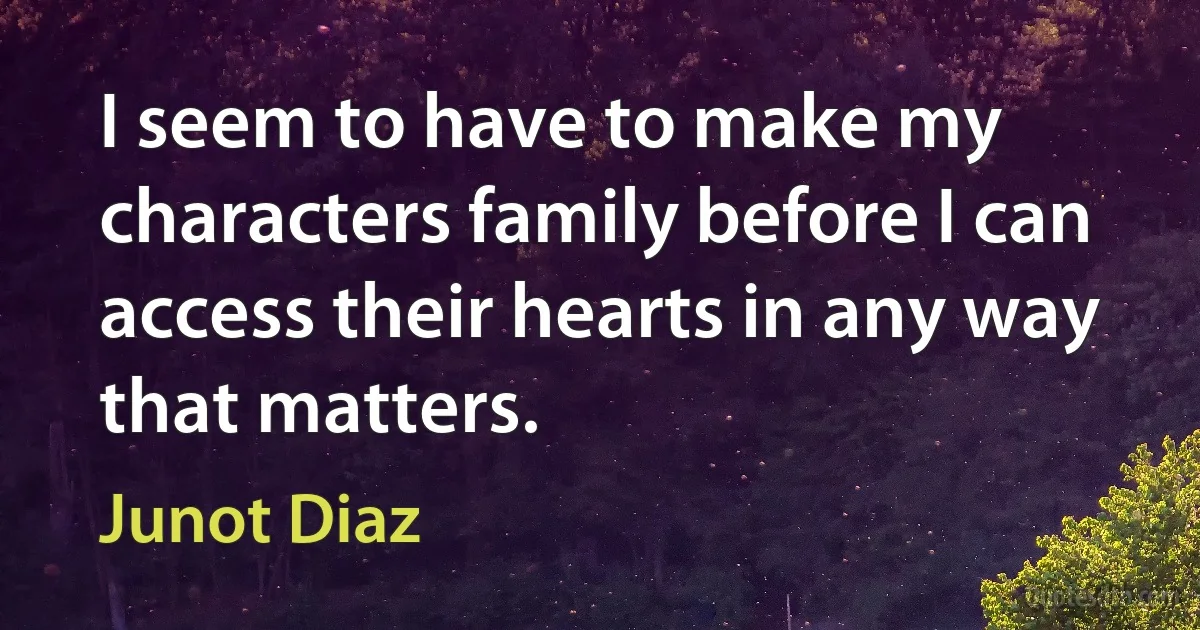 I seem to have to make my characters family before I can access their hearts in any way that matters. (Junot Diaz)