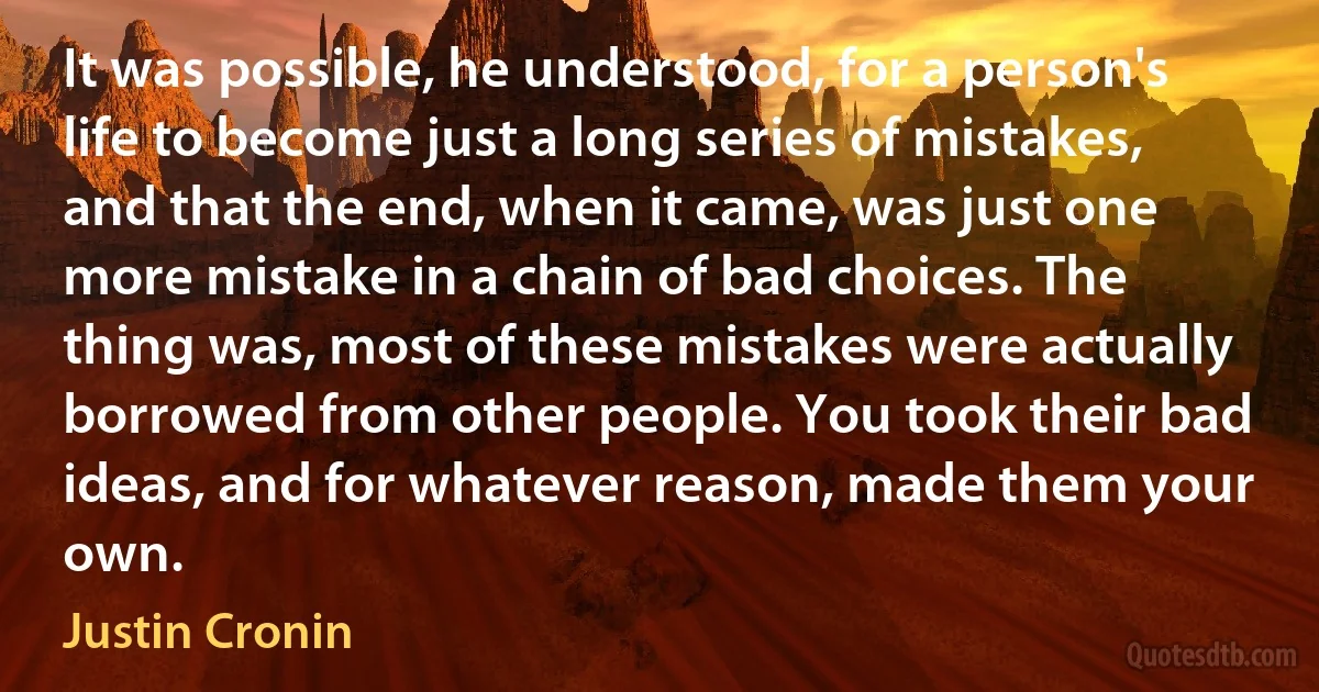 It was possible, he understood, for a person's life to become just a long series of mistakes, and that the end, when it came, was just one more mistake in a chain of bad choices. The thing was, most of these mistakes were actually borrowed from other people. You took their bad ideas, and for whatever reason, made them your own. (Justin Cronin)